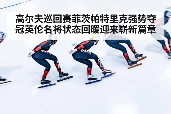 高尔夫巡回赛菲茨帕特里克强势夺冠英伦名将状态回暖迎来崭新篇章