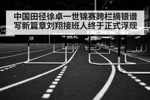 中国田径徐卓一世锦赛跨栏摘银谱写新篇章刘翔接班人终于正式浮现