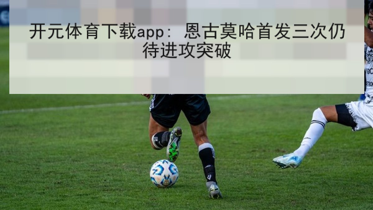 开元体育下载app: 恩古莫哈首发三次仍待进攻突破 开元体育下载app: 恩古莫哈首发三次仍待进攻突破